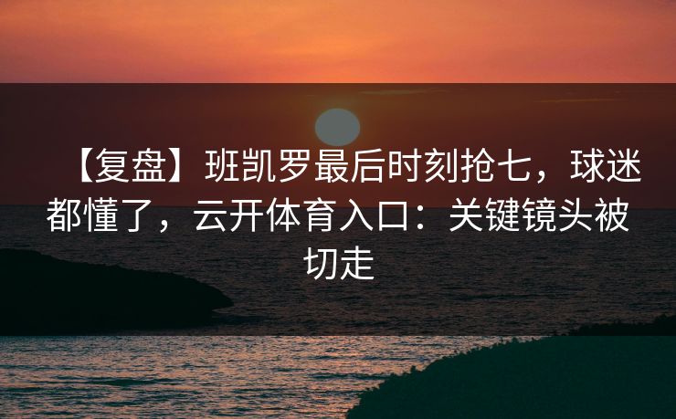 【复盘】班凯罗最后时刻抢七，球迷都懂了，云开体育入口：关键镜头被切走-第1张图片-开云体育Kaiyunapp下载 - 官方正版