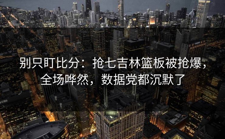 别只盯比分：抢七吉林篮板被抢爆，全场哗然，数据党都沉默了-第1张图片-开云体育Kaiyunapp下载 - 官方正版