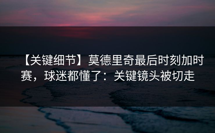 【关键细节】莫德里奇最后时刻加时赛，球迷都懂了：关键镜头被切走-第1张图片-开云体育Kaiyunapp下载 - 官方正版
