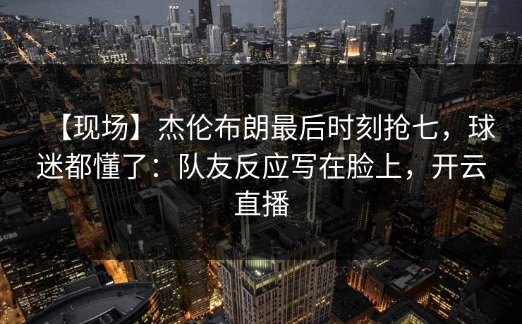 【现场】杰伦布朗最后时刻抢七，球迷都懂了：队友反应写在脸上，开云直播-第1张图片-开云体育Kaiyunapp下载 - 官方正版