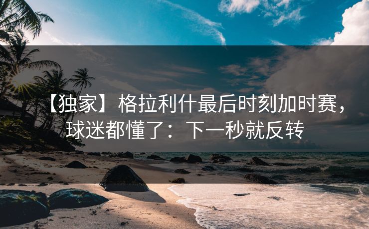 【独家】格拉利什最后时刻加时赛，球迷都懂了：下一秒就反转-第1张图片-开云体育Kaiyunapp下载 - 官方正版