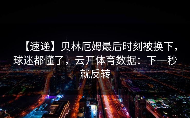 【速递】贝林厄姆最后时刻被换下,球迷都懂了,云开体育数据:下一秒就反转-第1张图片-开云体育Kaiyunapp下载 - 官方正版 【速递】贝林厄姆最后时刻被换下,球迷都懂了,云开体育数据:下一秒就反转-第1张图片-开云体育Kaiyunapp下载 - 官方正版