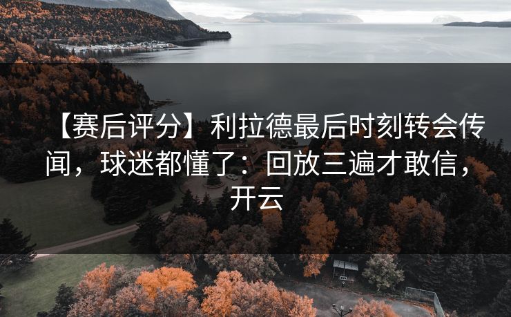 【赛后评分】利拉德最后时刻转会传闻，球迷都懂了：回放三遍才敢信，开云-第1张图片-开云体育Kaiyunapp下载 - 官方正版