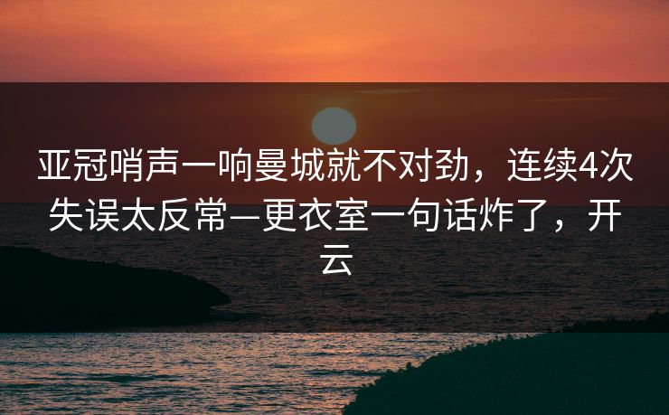 亚冠哨声一响曼城就不对劲，连续4次失误太反常—更衣室一句话炸了，开云