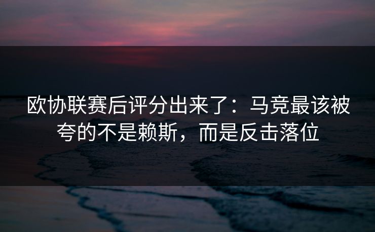 欧协联赛后评分出来了：马竞最该被夸的不是赖斯，而是反击落位-第1张图片-开云体育Kaiyunapp下载 - 官方正版