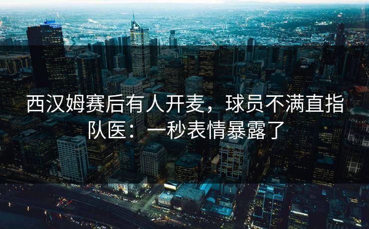 西汉姆赛后有人开麦，球员不满直指队医：一秒表情暴露了