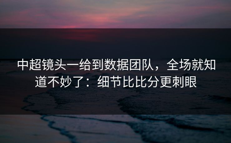 中超镜头一给到数据团队，全场就知道不妙了：细节比比分更刺眼